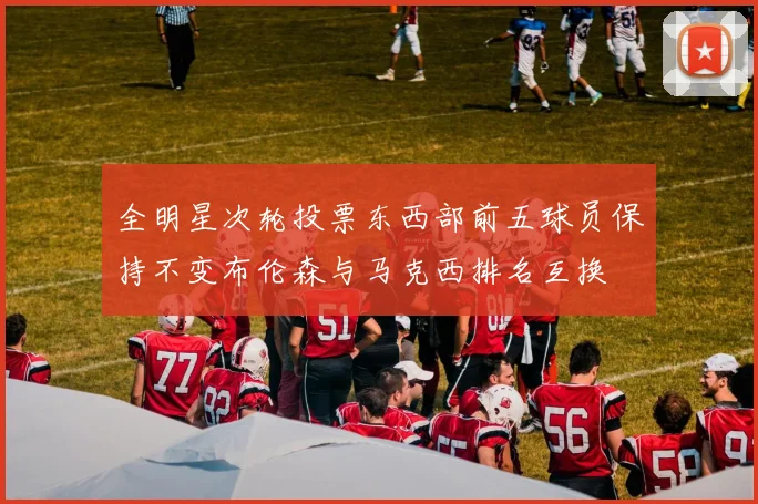 全明星次轮投票东西部前五球员保持不变布伦森与马克西排名互换