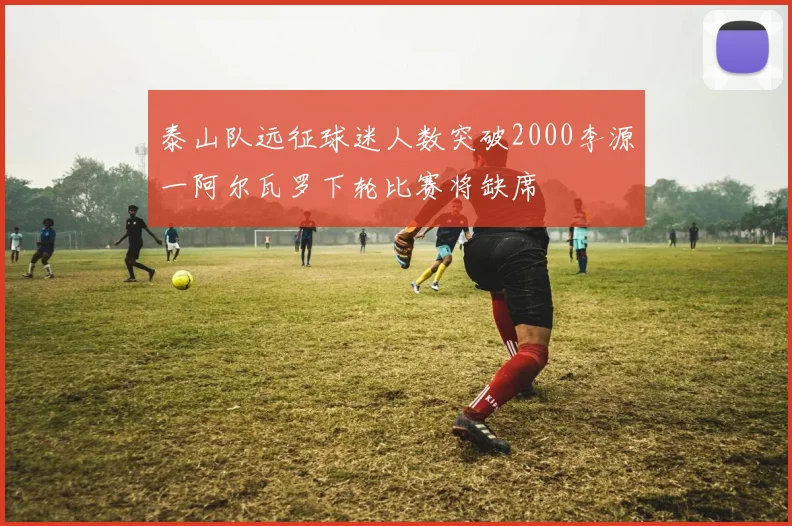 泰山队远征球迷人数突破2000李源一阿尔瓦罗下轮比赛将缺席