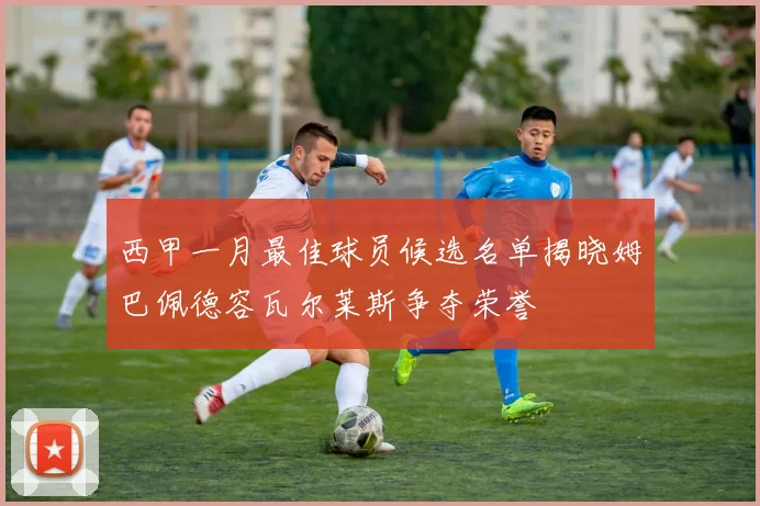 西甲一月最佳球员候选名单揭晓姆巴佩德容瓦尔莱斯争夺荣誉