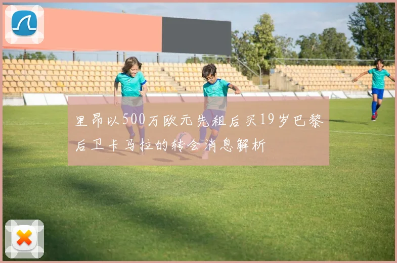 里昂以500万欧元先租后买19岁巴黎后卫卡马拉的转会消息解析