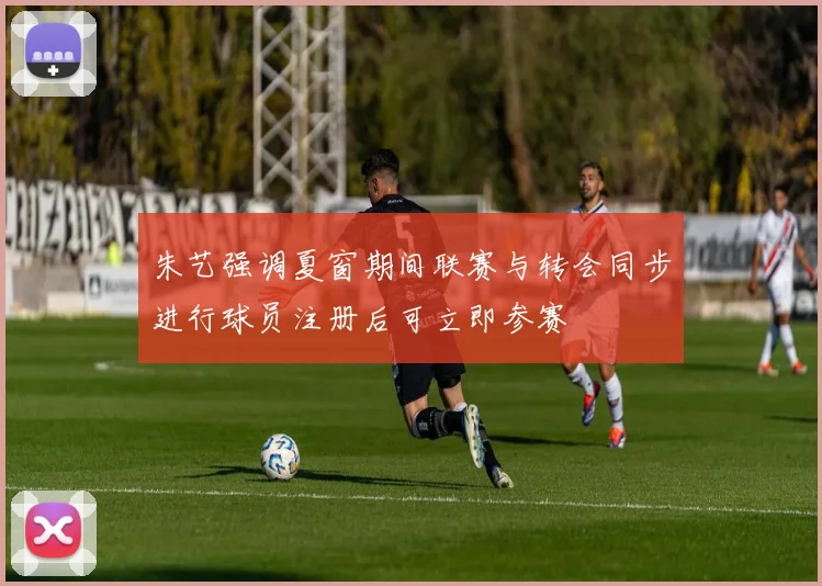朱艺强调夏窗期间联赛与转会同步进行球员注册后可立即参赛