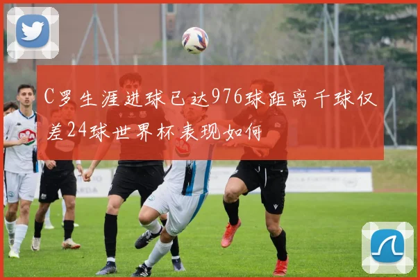 C罗生涯进球已达976球距离千球仅差24球世界杯表现如何