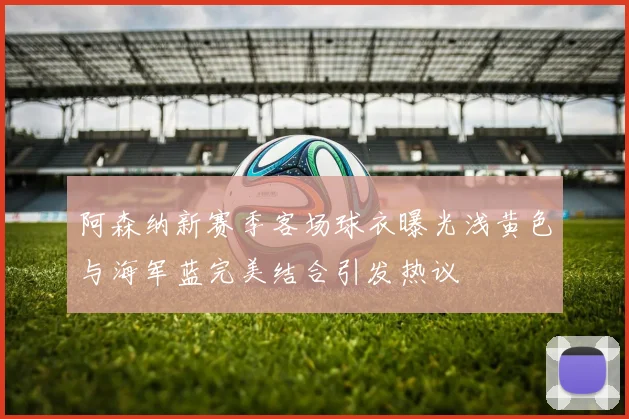 阿森纳新赛季客场球衣曝光浅黄色与海军蓝完美结合引发热议