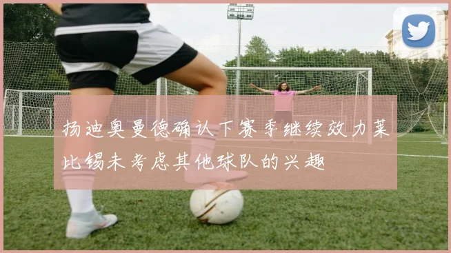 扬迪奥曼德确认下赛季继续效力莱比锡未考虑其他球队的兴趣