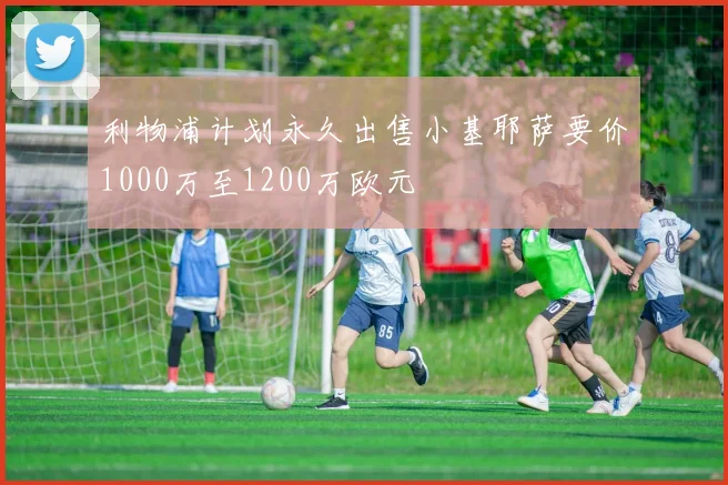利物浦计划永久出售小基耶萨要价1000万至1200万欧元