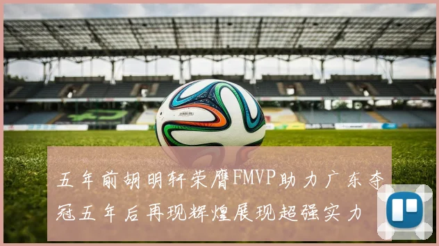 五年前胡明轩荣膺FMVP助力广东夺冠五年后再现辉煌展现超强实力