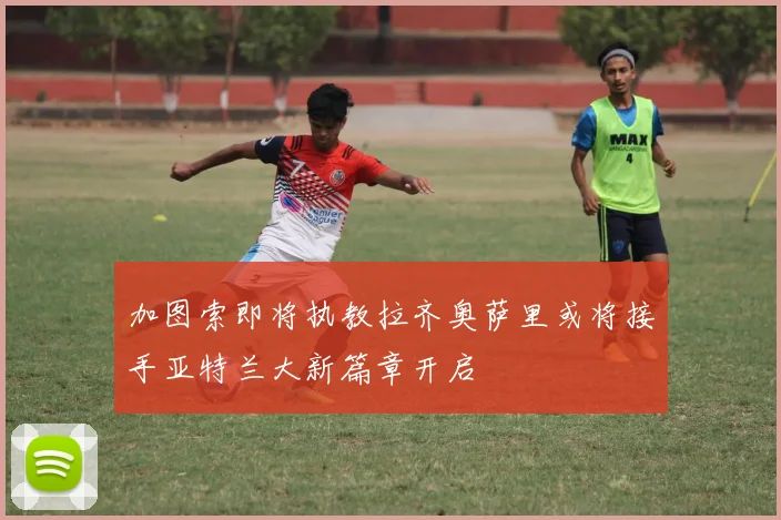 加图索即将执教拉齐奥萨里或将接手亚特兰大新篇章开启