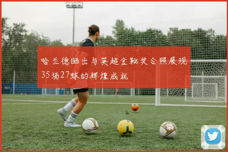 哈兰德晒出与英超金靴奖合照展现35场27球的辉煌成就