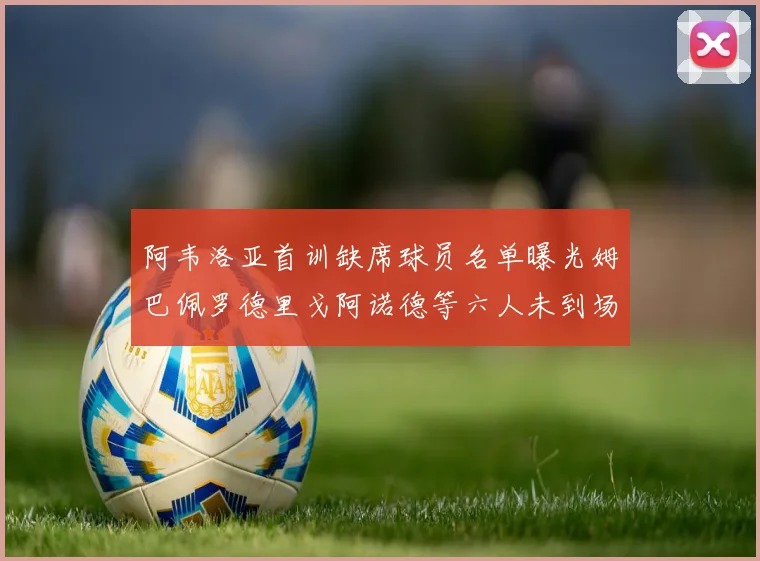 阿韦洛亚首训缺席球员名单曝光姆巴佩罗德里戈阿诺德等六人未到场